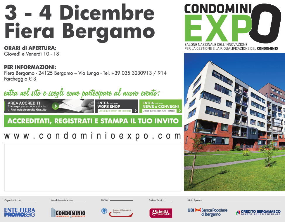 Condomini Expo Fiera Bergamo 

3 - 4 Dicembre | www.condominioexpo.com entra nel sito e scegli come 

partecipare al nuovo evento orari apertura: gioved e venerd 10 - 18 

|Fiera Bergamo | 24125 Bergamo | Via Lunga | Tel. +39 035 32309313/914 

| parcheggio euro 3 